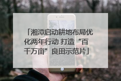 湘潭启动耕地布局优化两年行动 打造“百千万亩”良田示范片